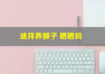 迪拜养狮子 晒晒妈